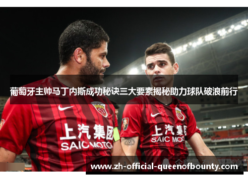 葡萄牙主帅马丁内斯成功秘诀三大要素揭秘助力球队破浪前行