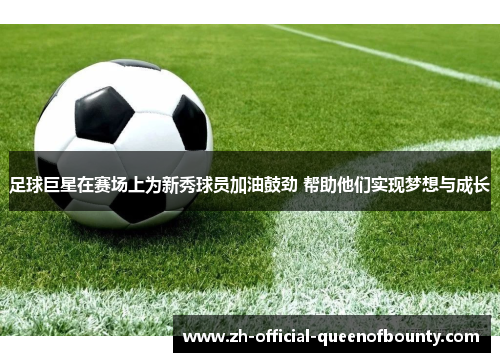 足球巨星在赛场上为新秀球员加油鼓劲 帮助他们实现梦想与成长 足球巨星在赛场上为新秀球员加油鼓劲 帮助他们实现梦想与成长