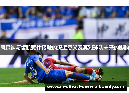 阿森纳与哲凯赖什接触的深远意义及其对球队未来的影响