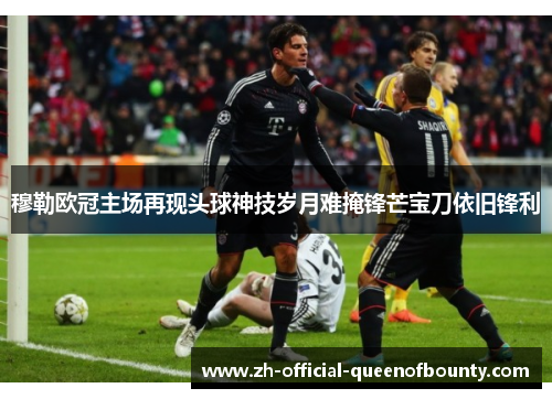 穆勒欧冠主场再现头球神技岁月难掩锋芒宝刀依旧锋利