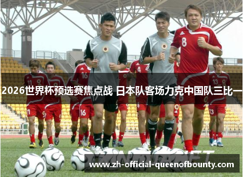 2026世界杯预选赛焦点战 日本队客场力克中国队三比一 2026世界杯预选赛焦点战 日本队客场力克中国队三比一