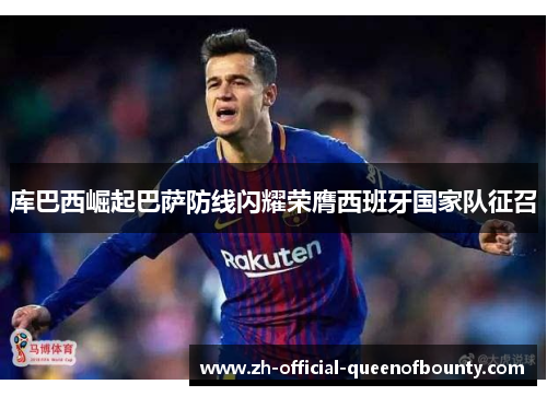 库巴西崛起巴萨防线闪耀荣膺西班牙国家队征召 库巴西崛起巴萨防线闪耀荣膺西班牙国家队征召